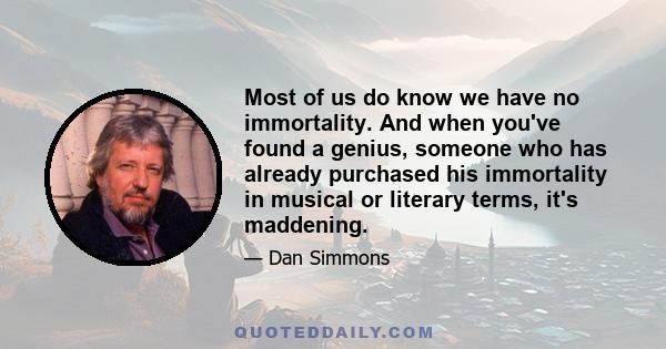 Most of us do know we have no immortality. And when you've found a genius, someone who has already purchased his immortality in musical or literary terms, it's maddening.