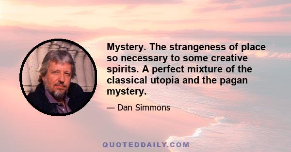 Mystery. The strangeness of place so necessary to some creative spirits. A perfect mixture of the classical utopia and the pagan mystery.