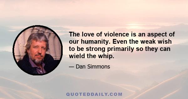 The love of violence is an aspect of our humanity. Even the weak wish to be strong primarily so they can wield the whip.