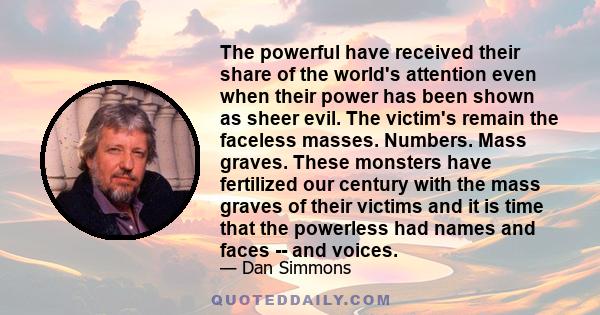 The powerful have received their share of the world's attention even when their power has been shown as sheer evil. The victim's remain the faceless masses. Numbers. Mass graves. These monsters have fertilized our