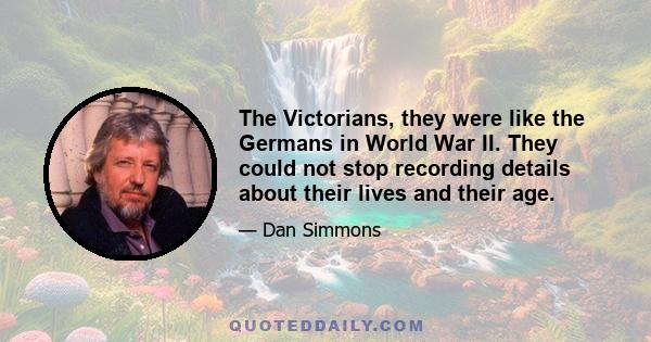 The Victorians, they were like the Germans in World War II. They could not stop recording details about their lives and their age.