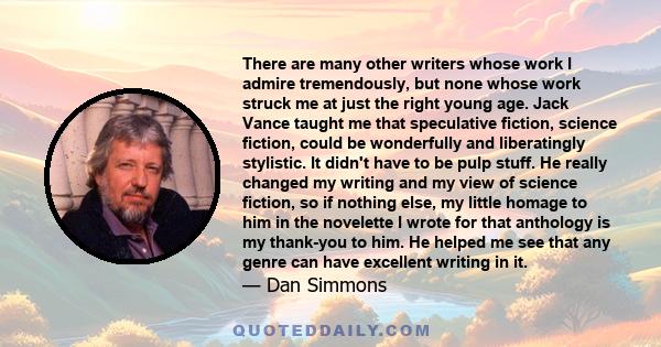 There are many other writers whose work I admire tremendously, but none whose work struck me at just the right young age. Jack Vance taught me that speculative fiction, science fiction, could be wonderfully and