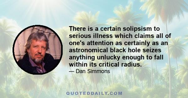 There is a certain solipsism to serious illness which claims all of one's attention as certainly as an astronomical black hole seizes anything unlucky enough to fall within its critical radius.