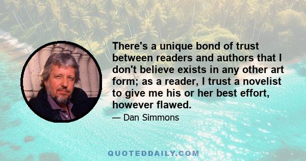 There's a unique bond of trust between readers and authors that I don't believe exists in any other art form; as a reader, I trust a novelist to give me his or her best effort, however flawed.