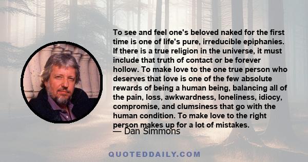 To see and feel one's beloved naked for the first time is one of life's pure, irreducible epiphanies. If there is a true religion in the universe, it must include that truth of contact or be forever hollow. To make love 