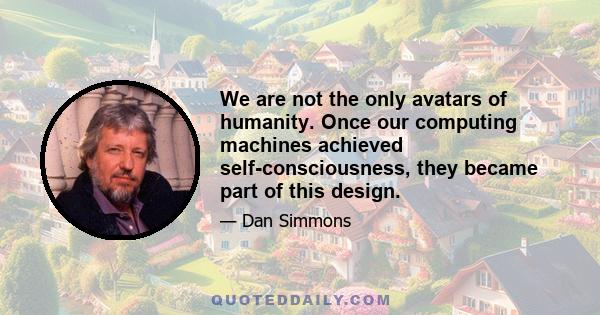 We are not the only avatars of humanity. Once our computing machines achieved self-consciousness, they became part of this design.