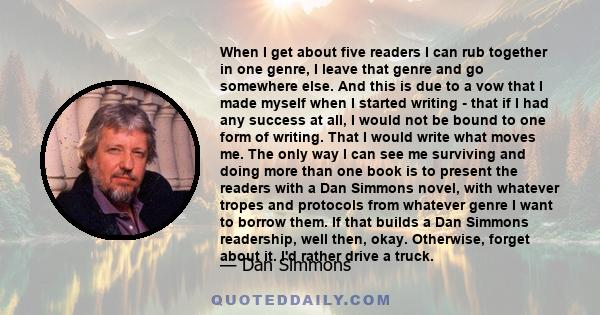 When I get about five readers I can rub together in one genre, I leave that genre and go somewhere else. And this is due to a vow that I made myself when I started writing - that if I had any success at all, I would not 