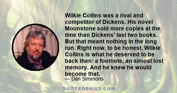 Wilkie Collins was a rival and competitor of Dickens. His novel Moonstone sold more copies at the time than Dickens' last two books. But that meant nothing in the long run. Right now, to be honest, Wilkie Collins is