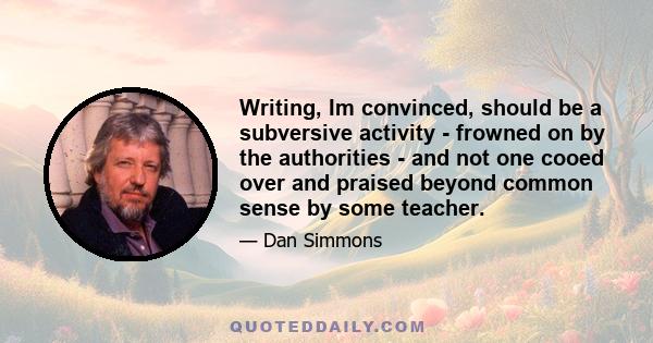 Writing, Im convinced, should be a subversive activity - frowned on by the authorities - and not one cooed over and praised beyond common sense by some teacher.