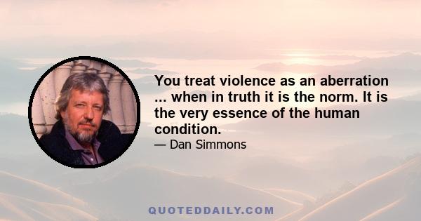 You treat violence as an aberration ... when in truth it is the norm. It is the very essence of the human condition.