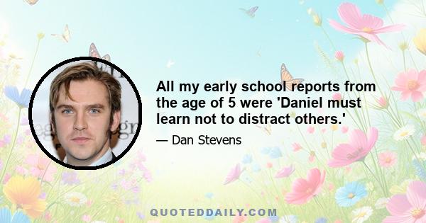 All my early school reports from the age of 5 were 'Daniel must learn not to distract others.'