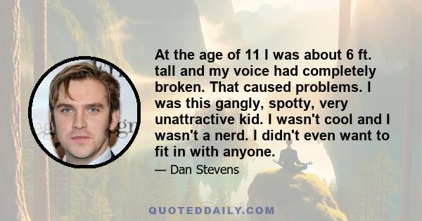 At the age of 11 I was about 6 ft. tall and my voice had completely broken. That caused problems. I was this gangly, spotty, very unattractive kid. I wasn't cool and I wasn't a nerd. I didn't even want to fit in with