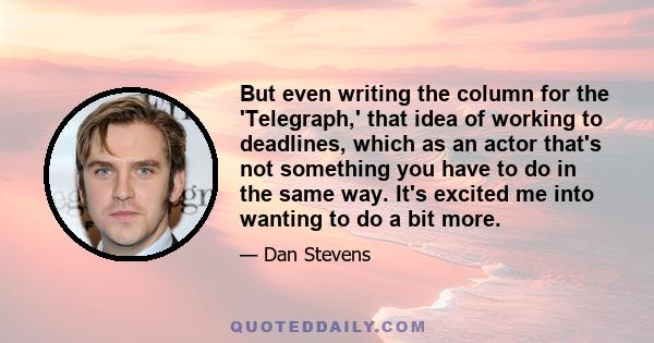 But even writing the column for the 'Telegraph,' that idea of working to deadlines, which as an actor that's not something you have to do in the same way. It's excited me into wanting to do a bit more.