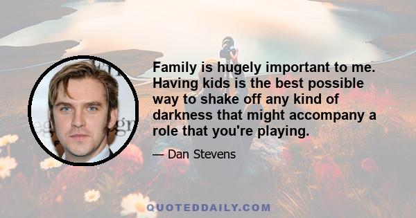 Family is hugely important to me. Having kids is the best possible way to shake off any kind of darkness that might accompany a role that you're playing.