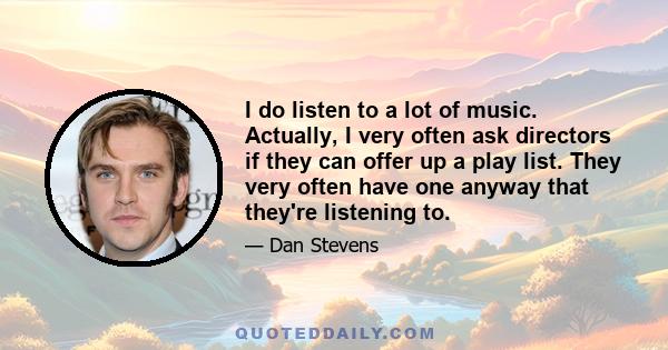 I do listen to a lot of music. Actually, I very often ask directors if they can offer up a play list. They very often have one anyway that they're listening to.