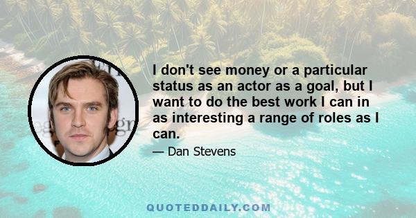 I don't see money or a particular status as an actor as a goal, but I want to do the best work I can in as interesting a range of roles as I can.