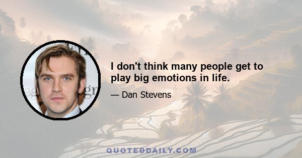 I don't think many people get to play big emotions in life.