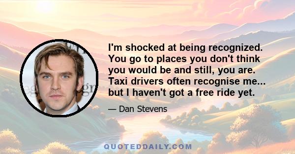 I'm shocked at being recognized. You go to places you don't think you would be and still, you are. Taxi drivers often recognise me... but I haven't got a free ride yet.