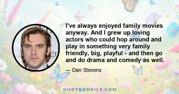 I've always enjoyed family movies anyway. And I grew up loving actors who could hop around and play in something very family friendly, big, playful - and then go and do drama and comedy as well.