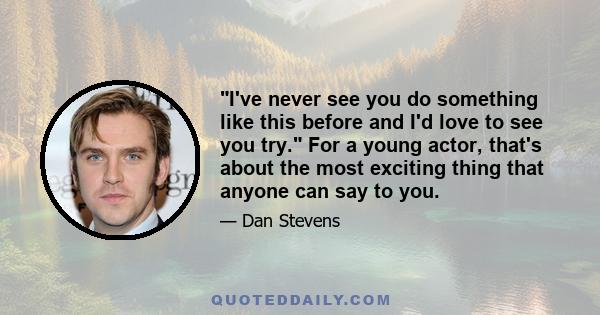 I've never see you do something like this before and I'd love to see you try. For a young actor, that's about the most exciting thing that anyone can say to you.