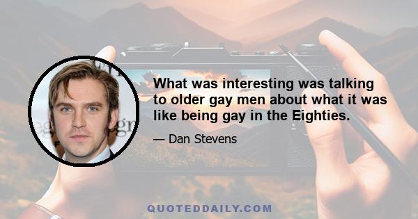 What was interesting was talking to older gay men about what it was like being gay in the Eighties.