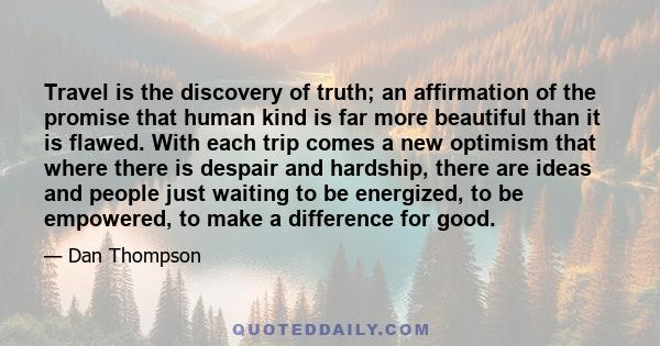 Travel is the discovery of truth; an affirmation of the promise that human kind is far more beautiful than it is flawed. With each trip comes a new optimism that where there is despair and hardship, there are ideas and