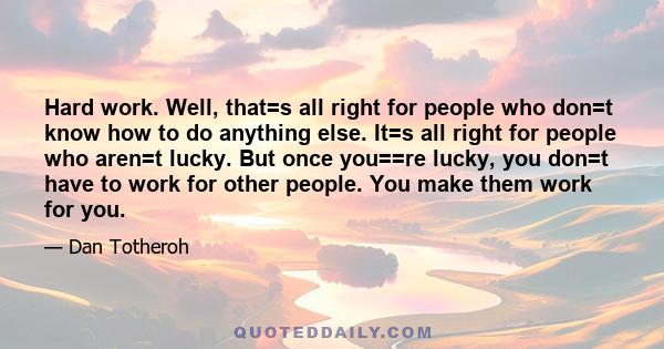 Hard work. Well, that=s all right for people who don=t know how to do anything else. It=s all right for people who aren=t lucky. But once you==re lucky, you don=t have to work for other people. You make them work for