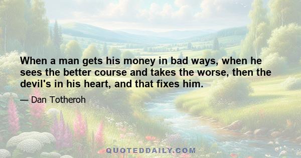 When a man gets his money in bad ways, when he sees the better course and takes the worse, then the devil's in his heart, and that fixes him.