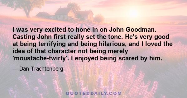 I was very excited to hone in on John Goodman. Casting John first really set the tone. He's very good at being terrifying and being hilarious, and I loved the idea of that character not being merely 'moustache-twirly'.