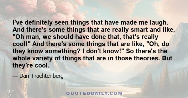 I've definitely seen things that have made me laugh. And there's some things that are really smart and like, Oh man, we should have done that, that's really cool! And there's some things that are like, Oh, do they know