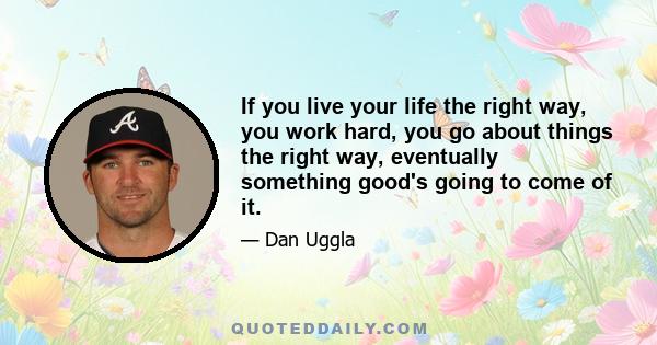 If you live your life the right way, you work hard, you go about things the right way, eventually something good's going to come of it.