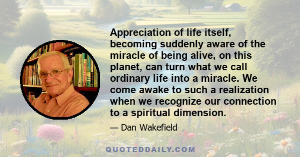 Appreciation of life itself, becoming suddenly aware of the miracle of being alive, on this planet, can turn what we call ordinary life into a miracle. We come awake to such a realization when we recognize our