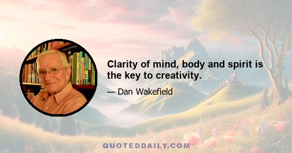 Clarity of mind, body and spirit is the key to creativity.