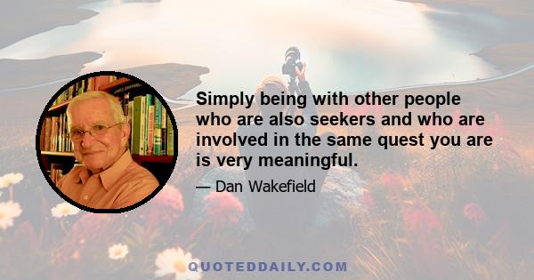 Simply being with other people who are also seekers and who are involved in the same quest you are is very meaningful.