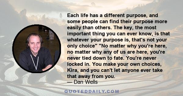 Each life has a different purpose, and some people can find their purpose more easily than others. The key, the most important thing you can ever know, is that whatever your purpose is, that's not your only choice No