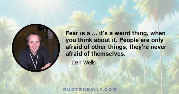 Fear is a ... it's a weird thing, when you think about it. People are only afraid of other things, they're never afraid of themselves.