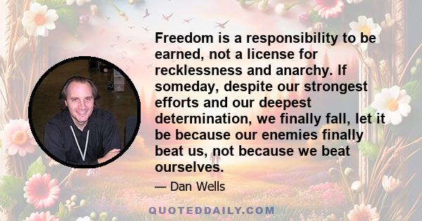 Freedom is a responsibility to be earned, not a license for recklessness and anarchy. If someday, despite our strongest efforts and our deepest determination, we finally fall, let it be because our enemies finally beat