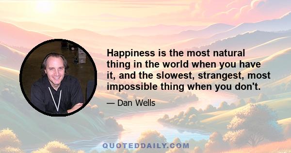 Happiness is the most natural thing in the world when you have it, and the slowest, strangest, most impossible thing when you don't. It's like learning a foreign language: You can think about the words all you want, but 