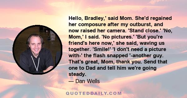 Hello, Bradley,' said Mom. She'd regained her composure after my outburst, and now raised her camera. 'Stand close.' 'No, Mom,' I said. 'No pictures.' 'But you're friend's here now,' she said, waving us together.