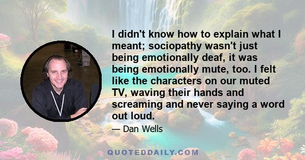 I didn't know how to explain what I meant; sociopathy wasn't just being emotionally deaf, it was being emotionally mute, too. I felt like the characters on our muted TV, waving their hands and screaming and never saying 