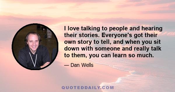 I love talking to people and hearing their stories. Everyone's got their own story to tell, and when you sit down with someone and really talk to them, you can learn so much.