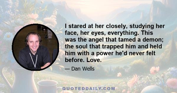 I stared at her closely, studying her face, her eyes, everything. This was the angel that tamed a demon; the soul that trapped him and held him with a power he'd never felt before. Love.