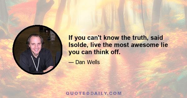 If you can't know the truth, said Isolde, live the most awesome lie you can think off.