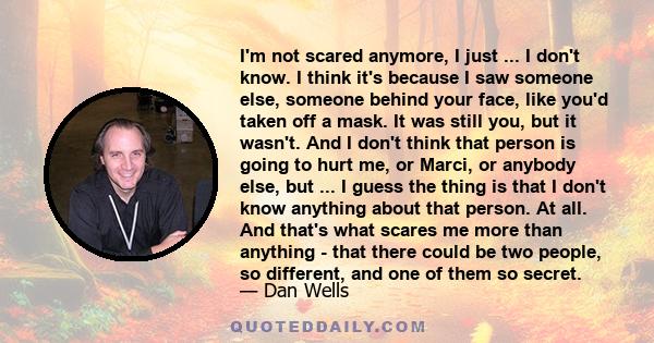 I'm not scared anymore, I just ... I don't know. I think it's because I saw someone else, someone behind your face, like you'd taken off a mask. It was still you, but it wasn't. And I don't think that person is going to 