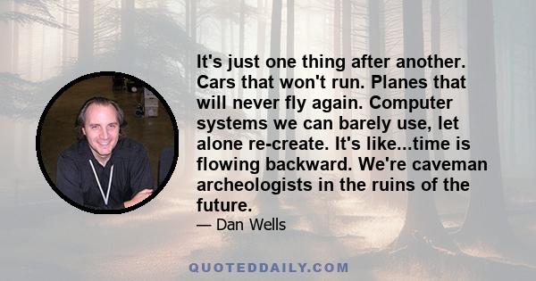 It's just one thing after another. Cars that won't run. Planes that will never fly again. Computer systems we can barely use, let alone re-create. It's like...time is flowing backward. We're caveman archeologists in the 