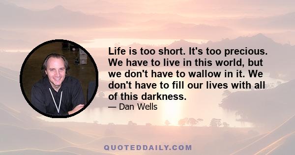 Life is too short. It's too precious. We have to live in this world, but we don't have to wallow in it. We don't have to fill our lives with all of this darkness.