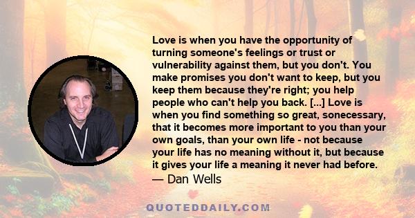 Love is when you have the opportunity of turning someone's feelings or trust or vulnerability against them, but you don't. You make promises you don't want to keep, but you keep them because they're right; you help