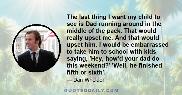 The last thing I want my child to see is Dad running around in the middle of the pack. That would really upset me. And that would upset him. I would be embarrassed to take him to school with kids saying, 'Hey, how'd