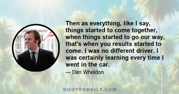 Then as everything, like I say, things started to come together, when things started to go our way, that's when you results started to come. I was no different driver. I was certainly learning every time I went in the