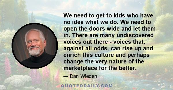 We need to get to kids who have no idea what we do. We need to open the doors wide and let them in. There are many undiscovered voices out there - voices that, against all odds, can rise up and enrich this culture and